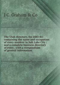 The Utah directory, for 1883-84: containing the name and occupation of every resident in Salt Lake City : and a complete business directory of every . with a compendium of general information