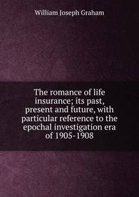 The romance of life insurance; its past, present and future, with particular reference to the epochal investigation era of 1905-1908