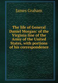 The life of General Daniel Morgan: of the Virginia line of the Army of the United States, with portions of his correspondence