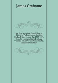 Mr. Goschen's One Pound Note: A Digest of Parliamentary Opinion On Bank Note Issues, &amp;c. 1797-1819, Also, Two Letters, Signed: Liberal Unionist (In . in Connection with Mr. Goschen's Small Not
