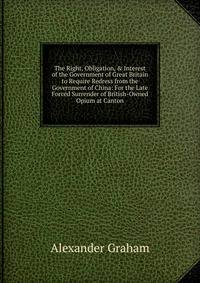 The Right, Obligation, &amp; Interest of the Government of Great Britain to Require Redress from the Government of China: For the Late Forced Surrender of British-Owned Opium at Canton