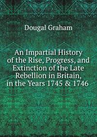 An Impartial History of the Rise, Progress, and Extinction of the Late Rebellion in Britain, in the Years 1745 &amp; 1746 .