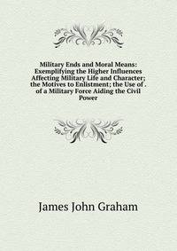 Military Ends and Moral Means: Exemplifying the Higher Influences Affecting Military Life and Character; the Motives to Enlistment; the Use of . of a Military Force Aiding the Civil Power