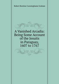 A Vanished Arcadia: Being Some Account of the Jesuits in Paraguay, 1607 to 1767