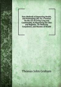 Sure Methods of Improving Health, and Prolonging Life, Or, a Treatise On the Art of Living Long and Comfortably, by Regulating the Diet and Regimen . for Reducing Corpulence, and Maxims of Health