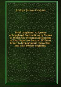 Brief Longhand: A System of Longhand Contractions by Means of Which the Principal Advantages of Shorthand Are Secured Without Resort to Stenographic Characters, and with Perfect Legibility