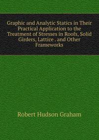 Graphic and Analytic Statics in Their Practical Application to the Treatment of Stresses in Roofs, Solid Girders, Lattice . and Other Frameworks