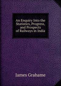 An Enquiry Into the Statistics, Progress, and Prospects of Railways in India