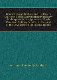 General Joseph Graham and His Papers On North Carolina Revolutionary History: With Appendix: An Epitome of North Carolina's Military Services in the . and of the Laws Enacted for Raising Troops