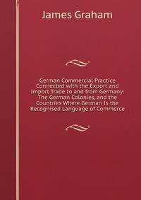 German Commercial Practice Connected with the Export and Import Trade to and from Germany: The German Colonies, and the Countries Where German Is the Recognised Language of Commerce
