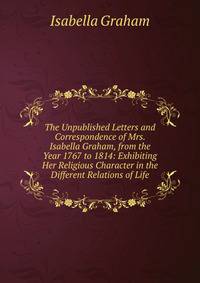 The Unpublished Letters and Correspondence of Mrs. Isabella Graham, from the Year 1767 to 1814: Exhibiting Her Religious Character in the Different Relations of Life