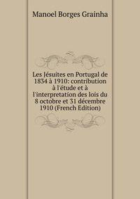 Les J?suites en Portugal de 1834 ? 1910: contribution ? l'?tude et ? l'interpretation des lois du 8 octobre et 31 d?cembre 1910 (French Edition)