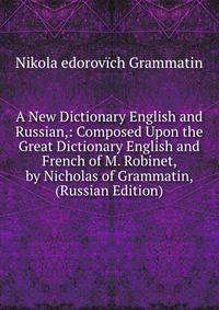 A New Dictionary English and Russian,: Composed Upon the Great Dictionary English and French of M. Robinet, by Nicholas of Grammatin, (Russian Edition)