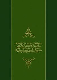 A Report Of The Practice Of Midwifery, At The Westminster General Dispensary, During 1818; Including New Classifications Of Labours, Abortions, Female . On The Mortality Among Lying-in Women, And C