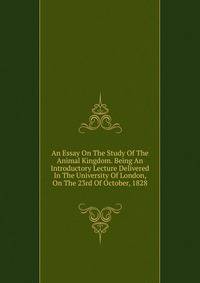 An Essay On The Study Of The Animal Kingdom. Being An Introductory Lecture Delivered In The University Of London, On The 23rd Of October, 1828