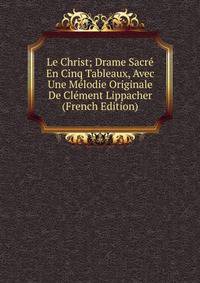 Le Christ; Drame Sacre En Cinq Tableaux, Avec Une Melodie Originale De Clement Lippacher (French Edition)