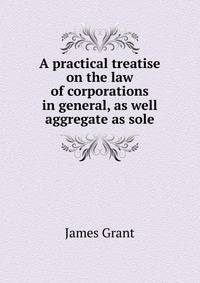 A practical treatise on the law of corporations in general, as well aggregate as sole
