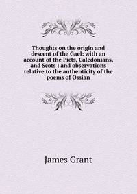 Thoughts on the origin and descent of the Gael: with an account of the Picts, Caledonians, and Scots : and observations relative to the authenticity of the poems of Ossian