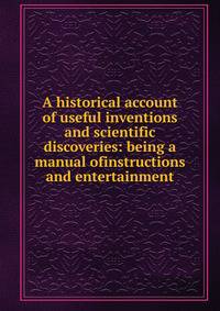 A historical account of useful inventions and scientific discoveries: being a manual ofinstructions and entertainment