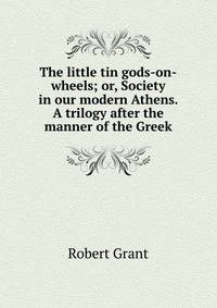 The little tin gods-on-wheels; or, Society in our modern Athens. A trilogy after the manner of the Greek