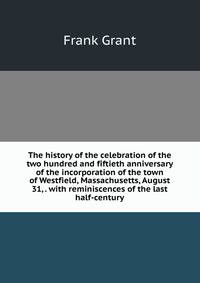 The history of the celebration of the two hundred and fiftieth anniversary of the incorporation of the town of Westfield, Massachusetts, August 31, . with reminiscences of the last half-century
