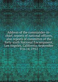 Address of the commander-in-chief, reports of national officers, also reports of committes of the forty-sixth National Encampment, Los Angeles, California, September 9 to 14, 1912