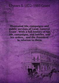 Illustrated life, campaigns and public services of Lieut. General Grant . With a full history of his life, campaigns, and battles, and his orders, . and the President in relation to them