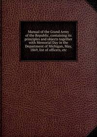Manual of the Grand Army of the Republic, containing its principles and objects together with Memorial Day in the Department of Michigan, May, 1869, list of officers, etc