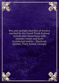 Pen and sunlight sketches of scenery reached by the Grand Trunk Railway system and connections with summer routes and fares to principal points: . Montreal, Quebec, Parry Sound, Georgia