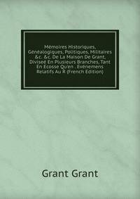 M?moires Historiques, G?n?alogiques, Politiques, Militaires &amp;c. &amp;c. De La Maison De Grant, Divise? En Plusieurs Branches, Tant En Ecosse Qu'en . Ev?nemens Relatifs Au R (French Edition)