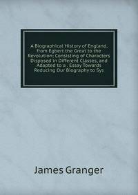 A Biographical History of England, from Egbert the Great to the Revolution: Consisting of Characters Disposed in Different Classes, and Adapted to a . Essay Towards Reducing Our Biography to Sys
