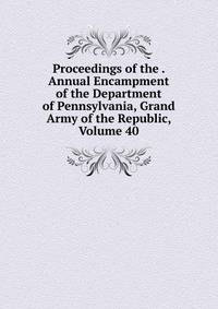 Proceedings of the . Annual Encampment of the Department of Pennsylvania, Grand Army of the Republic, Volume 40