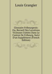 Glossaire Fribourgeois: Ou, Recueil Des Locutions Vicieuses Usit?es Dans Le Canton De Fribourg, Suivi D'un Suppl?ment (French Edition)