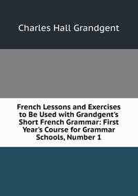 French Lessons and Exercises to Be Used with Grandgent's Short French Grammar: First Year's Course for Grammar Schools, Number 1
