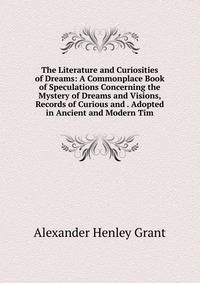The Literature and Curiosities of Dreams: A Commonplace Book of Speculations Concerning the Mystery of Dreams and Visions, Records of Curious and . Adopted in Ancient and Modern Tim