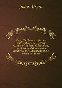 Thoughts On the Origin and Descent of the Gael: With an Account of the Picts, Caledonians, and Scots, and Observations Relative to the Authenticity of the Poems of Ossian