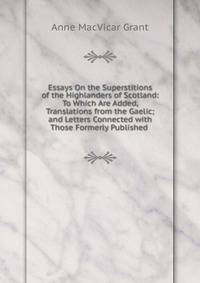 Essays On the Superstitions of the Highlanders of Scotland: To Which Are Added, Translations from the Gaelic; and Letters Connected with Those Formerly Published .