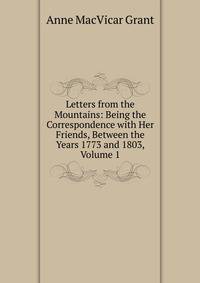 Letters from the Mountains: Being the Correspondence with Her Friends, Between the Years 1773 and 1803, Volume 1