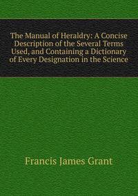 The Manual of Heraldry: A Concise Description of the Several Terms Used, and Containing a Dictionary of Every Designation in the Science
