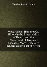 West African Hygiene: Or, Hints On the Preservation of Health and the Treatment of Tropical Diseases, More Especially On the West Coast of Africa