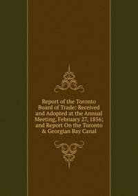 Report of the Toronto Board of Trade: Received and Adopted at the Annual Meeting, February 27, 1856; and Report On the Toronto &amp; Georgian Bay Canal