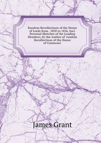 Random Recollections of the House of Lords from . 1830 to 1836, Incl. Personal Sketches of the Leading Members, by the Author of 'random Recollections of the House of Commons'.
