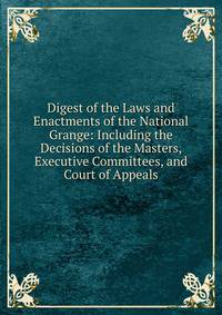 Digest of the Laws and Enactments of the National Grange: Including the Decisions of the Masters, Executive Committees, and Court of Appeals