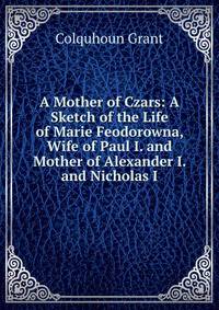 A Mother of Czars: A Sketch of the Life of Marie Feodorowna, Wife of Paul I. and Mother of Alexander I. and Nicholas I.