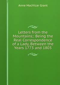 Letters from the Mountains;: Being the Real Correspondence of a Lady, Between the Years 1773 and 1803