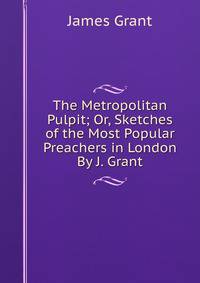 The Metropolitan Pulpit; Or, Sketches of the Most Popular Preachers in London By J. Grant.