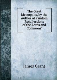 The Great Metropolis, by the Author of 'random Recollections of the Lords and Commons'.