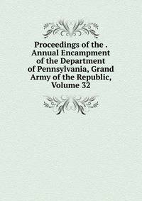 Proceedings of the . Annual Encampment of the Department of Pennsylvania, Grand Army of the Republic, Volume 32