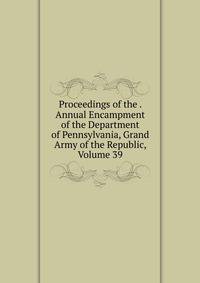 Proceedings of the . Annual Encampment of the Department of Pennsylvania, Grand Army of the Republic, Volume 39
