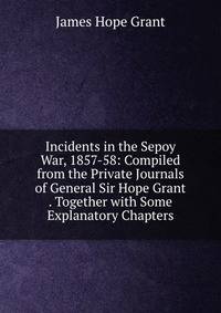 Incidents in the Sepoy War, 1857-58: Compiled from the Private Journals of General Sir Hope Grant . Together with Some Explanatory Chapters